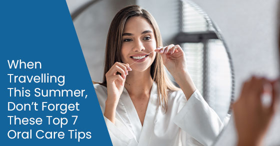 When travelling this summer, dont forget these top 7 oral care tips
